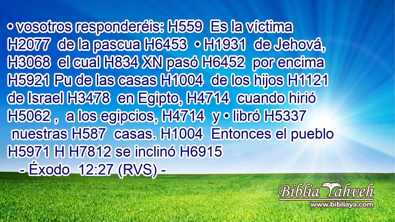 • vosotros responderéis: H559  Es la víctima H2077  de la pascua H6453  • H1931  de Jehová, H3068  el cual H834 XN pasó H6452  por encima H5921 Pu de las casas H1004  de los hijos H1121  de Israel H3478  en Egipto, H4714  cuando hirió H5062 ,  a los egipcios, H4714  y • libró H5337  nuestras H587  casas. H1004  Entonces el pueblo H5971 H H7812 se inclinó H6915 