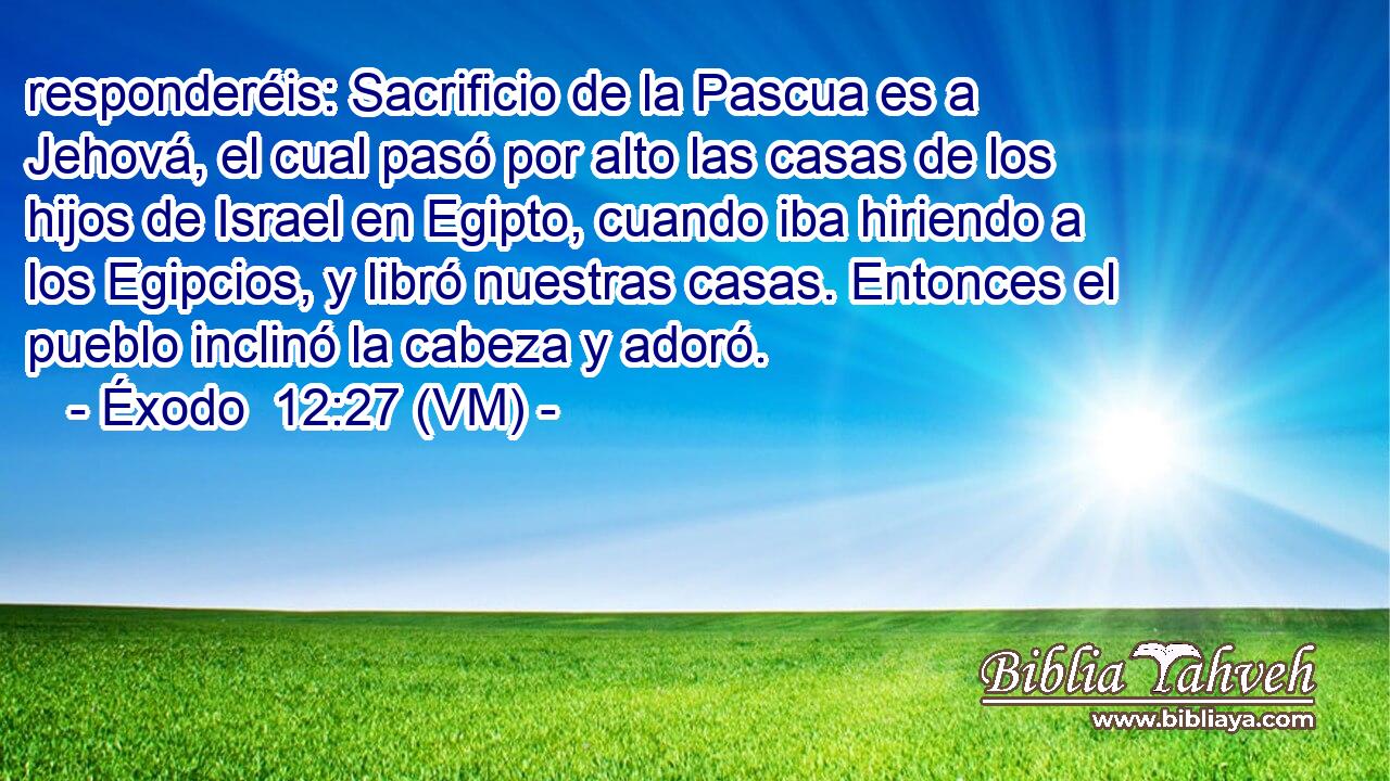  responderéis: Sacrificio de la Pascua es a Jehová, el cual pasó por alto las casas de los hijos de Israel en Egipto, cuando iba hiriendo a los Egipcios, y libró nuestras casas. Entonces el pueblo inclinó la cabeza y adoró. 
