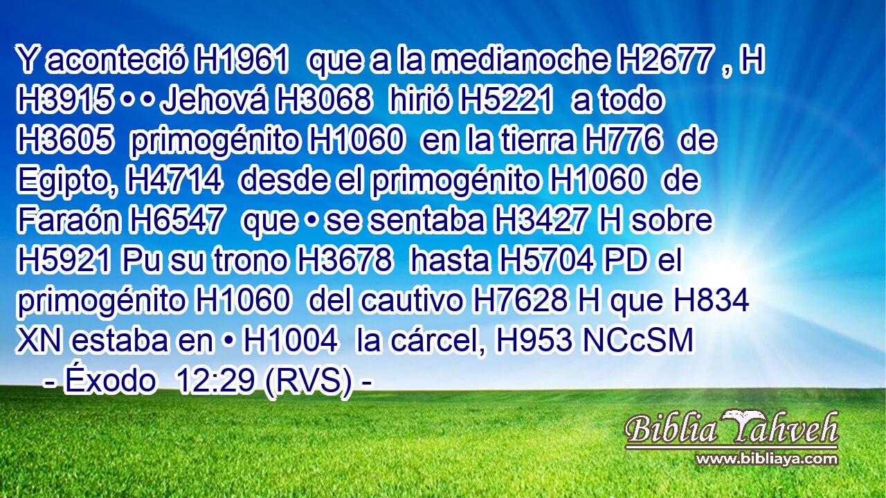Y aconteció H1961  que a la medianoche H2677 , H H3915 • • Jehová H3068  hirió H5221  a todo H3605  primogénito H1060  en la tierra H776  de Egipto, H4714  desde el primogénito H1060  de Faraón H6547  que • se sentaba H3427 H sobre H5921 Pu su trono H3678  hasta H5704 PD el primogénito H1060  del cautivo H7628 H que H834 XN estaba en • H1004  la cárcel, H953 NCcSM