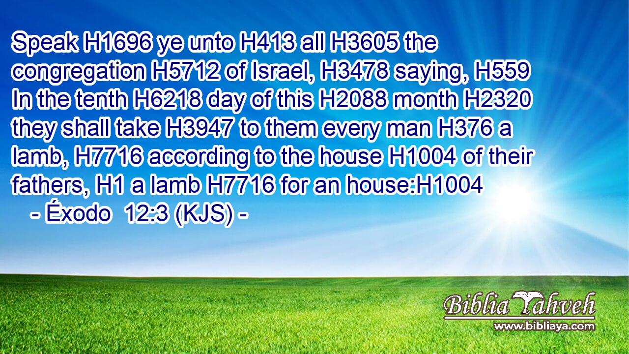 Speak H1696 ye unto H413 all H3605 the congregation H5712 of Israel, H3478 saying, H559 In the tenth H6218 day of this H2088 month H2320 they shall take H3947 to them every man H376 a lamb, H7716 according to the house H1004 of their fathers, H1 a lamb H7716 for an house:H1004