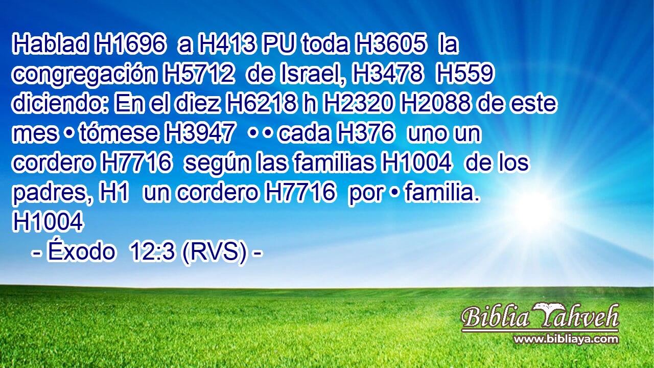 Hablad H1696  a H413 PU toda H3605  la congregación H5712  de Israel, H3478  H559 diciendo: En el diez H6218 h H2320 H2088 de este mes • tómese H3947  • • cada H376  uno un cordero H7716  según las familias H1004  de los padres, H1  un cordero H7716  por • familia. H1004  