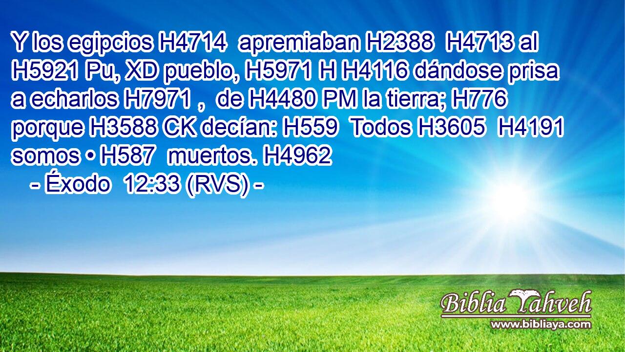 Y los egipcios H4714  apremiaban H2388  H4713 al H5921 Pu, XD pueblo, H5971 H H4116 dándose prisa a echarlos H7971 ,  de H4480 PM la tierra; H776  porque H3588 CK decían: H559  Todos H3605  H4191 somos • H587  muertos. H4962  
