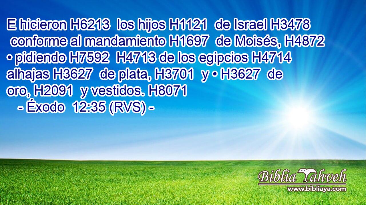 E hicieron H6213  los hijos H1121  de Israel H3478  conforme al mandamiento H1697  de Moisés, H4872  • pidiendo H7592  H4713 de los egipcios H4714  alhajas H3627  de plata, H3701  y • H3627  de oro, H2091  y vestidos. H8071  