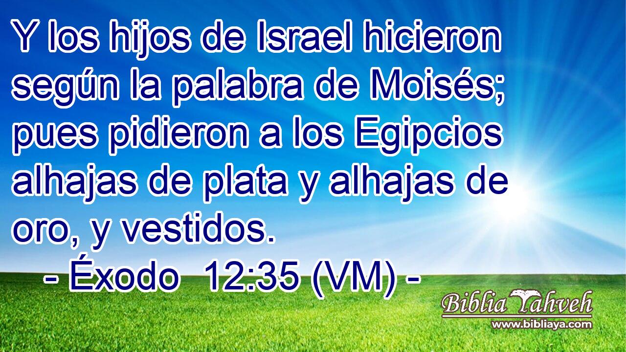  Y los hijos de Israel hicieron según la palabra de Moisés; pues pidieron a los Egipcios alhajas de plata y alhajas de oro, y vestidos. 