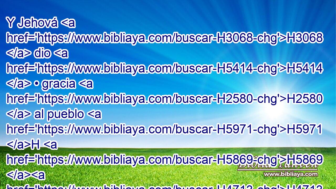 Y Jehová H3068  dio H5414  • gracia H2580  al pueblo H5971 H H5869 H4713 « delante de » * los egipcios, H4714  y les dieron cuanto pedían; • H7592  así despojaron a H5337 PA los egipcios. 