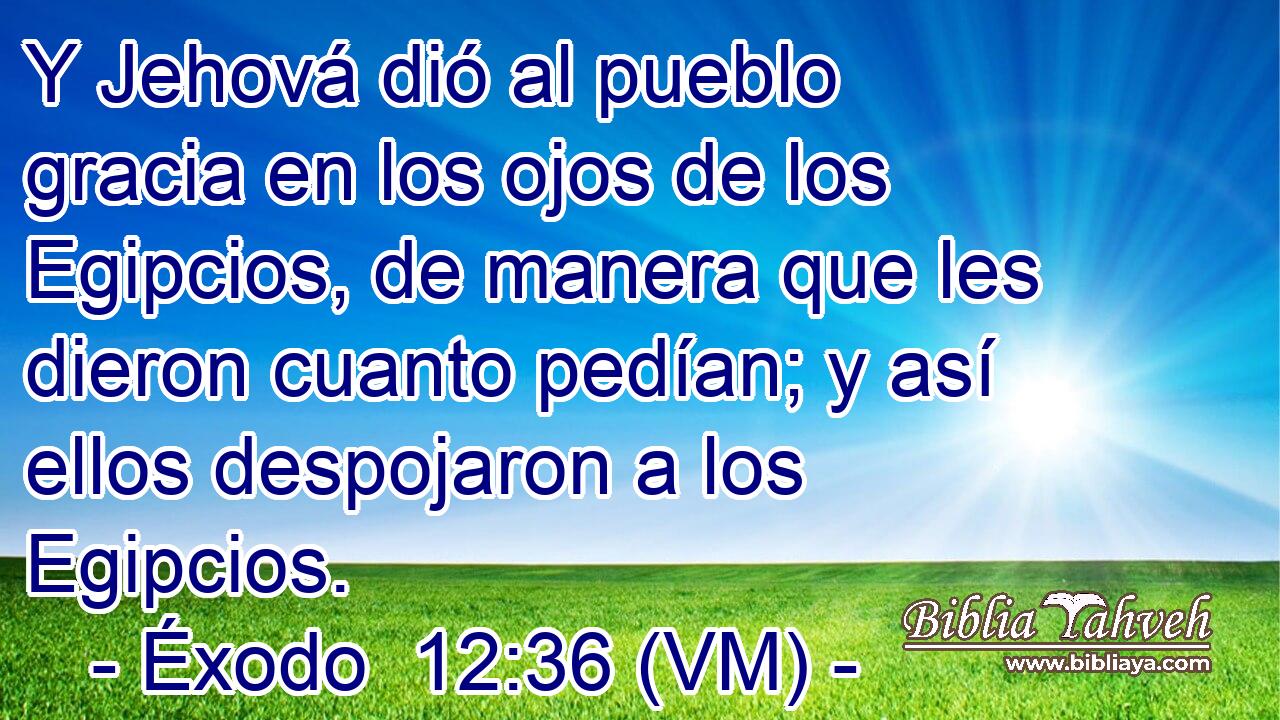  Y Jehová dió al pueblo gracia en los ojos de los Egipcios, de manera que les dieron cuanto pedían; y así ellos despojaron a los Egipcios. 