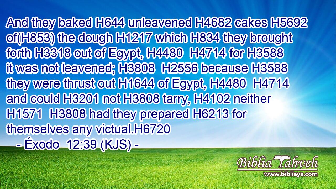 And they baked H644 unleavened H4682 cakes H5692 of(H853) the dough H1217 which H834 they brought forth H3318 out of Egypt, H4480  H4714 for H3588 it was not leavened; H3808  H2556 because H3588 they were thrust out H1644 of Egypt, H4480  H4714 and could H3201 not H3808 tarry, H4102 neither H1571  H3808 had they prepared H6213 for themselves any victual.H6720