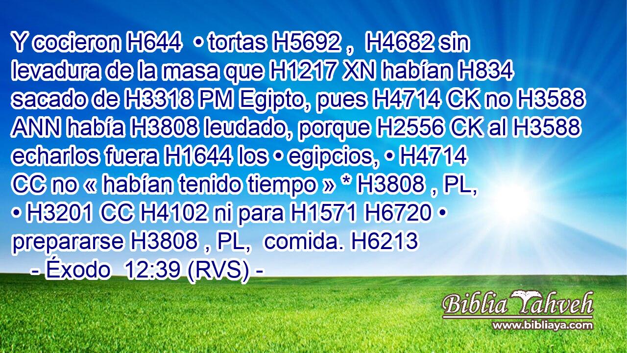 Y cocieron H644  • tortas H5692 ,  H4682 sin levadura de la masa que H1217 XN habían H834 sacado de H3318 PM Egipto, pues H4714 CK no H3588 ANN había H3808 leudado, porque H2556 CK al H3588 echarlos fuera H1644 los • egipcios, • H4714 CC no « habían tenido tiempo » * H3808 , PL,  • H3201 CC H4102 ni para H1571 H6720 • prepararse H3808 , PL,  comida. H6213  