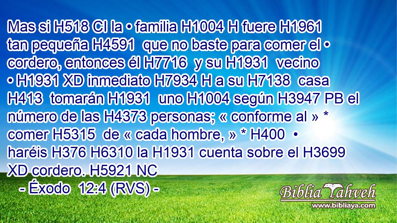 Mas si H518 CI la • familia H1004 H fuere H1961  tan pequeña H4591  que no baste para comer el • cordero, entonces él H7716  y su H1931  vecino • H1931 XD inmediato H7934 H a su H7138  casa H413  tomarán H1931  uno H1004 según H3947 PB el número de las H4373 personas; « conforme al » * comer H5315  de « cada hombre, » * H400  • haréis H376 H6310 la H1931 cuenta sobre el H3699 XD cordero. H5921 NC