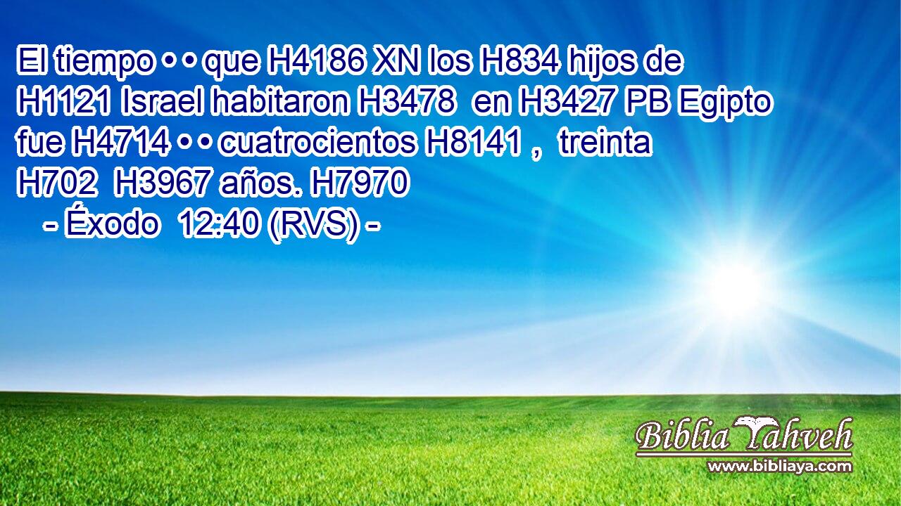 El tiempo • • que H4186 XN los H834 hijos de H1121 Israel habitaron H3478  en H3427 PB Egipto fue H4714 • • cuatrocientos H8141 ,  treinta H702  H3967 años. H7970  