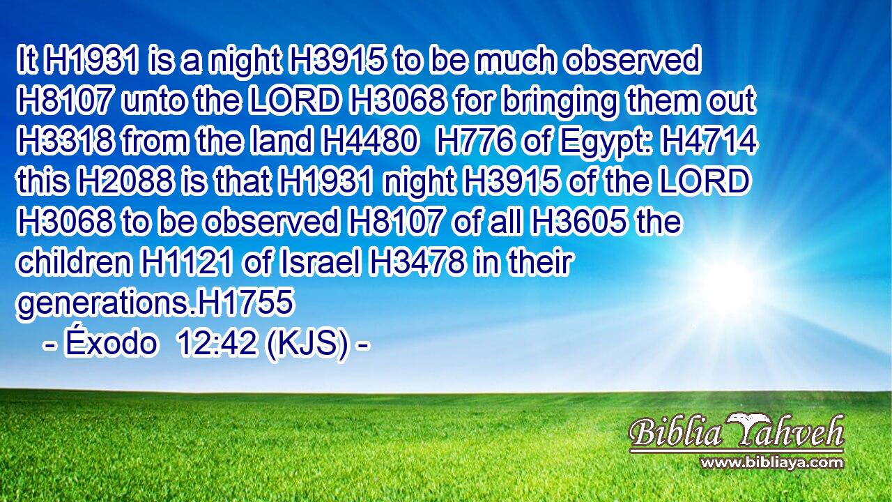 It H1931 is a night H3915 to be much observed H8107 unto the LORD H3068 for bringing them out H3318 from the land H4480  H776 of Egypt: H4714 this H2088 is that H1931 night H3915 of the LORD H3068 to be observed H8107 of all H3605 the children H1121 of Israel H3478 in their generations.H1755