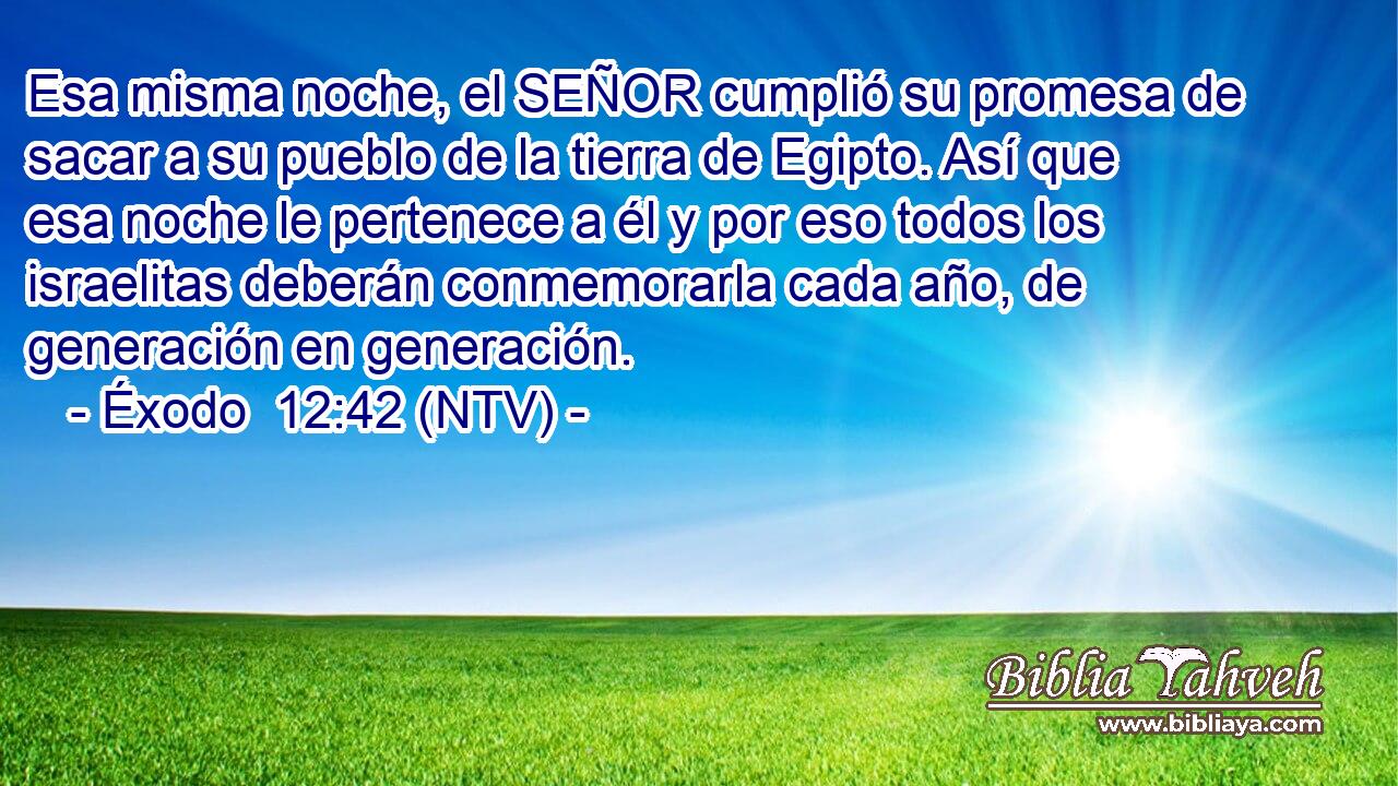 Esa misma noche, el SEÑOR cumplió su promesa de sacar a su pueblo de la tierra de Egipto. Así que esa noche le pertenece a él y por eso todos los israelitas deberán conmemorarla cada año, de generación en generación.