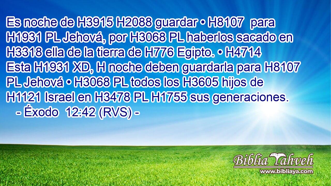 Es noche de H3915 H2088 guardar • H8107  para H1931 PL Jehová, por H3068 PL haberlos sacado en H3318 ella de la tierra de H776 Egipto. • H4714  Esta H1931 XD, H noche deben guardarla para H8107 PL Jehová • H3068 PL todos los H3605 hijos de H1121 Israel en H3478 PL H1755 sus generaciones. 