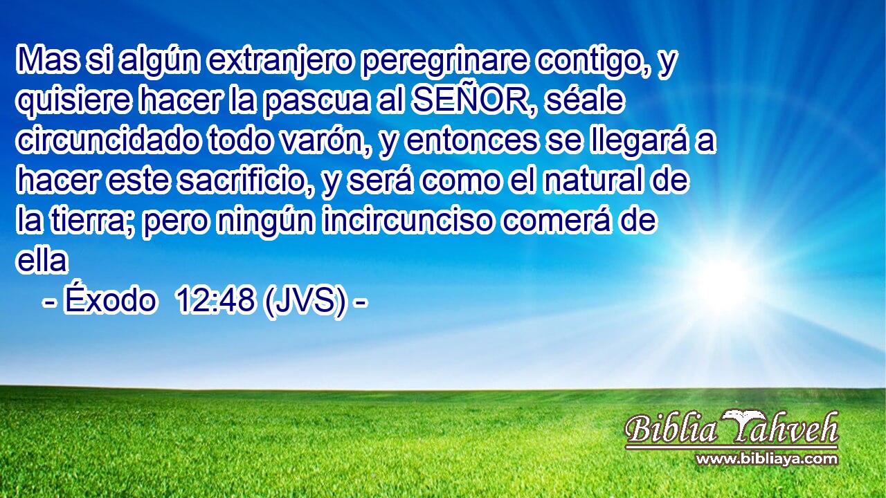Mas si algún extranjero peregrinare contigo, y quisiere hacer la pascua al SEÑOR, séale circuncidado todo varón, y entonces se llegará a hacer este sacrificio, y será como el natural de la tierra; pero ningún incircunciso comerá de ella