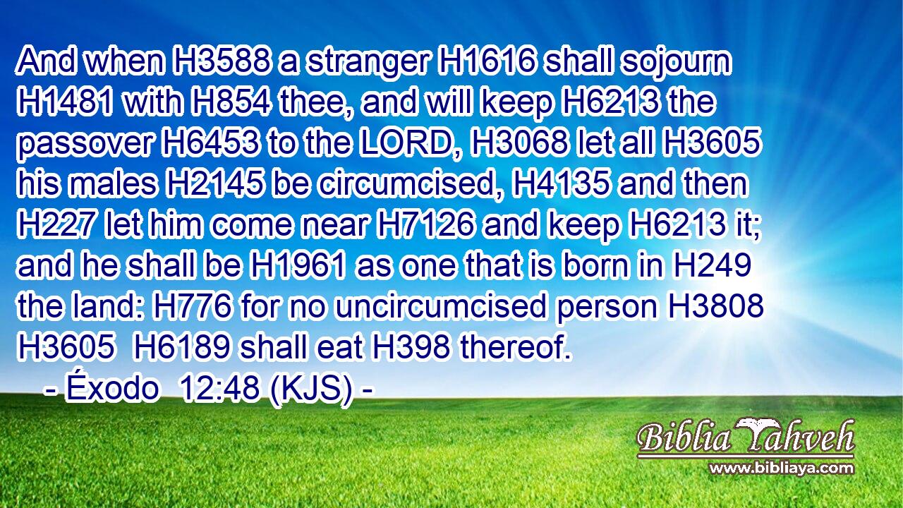And when H3588 a stranger H1616 shall sojourn H1481 with H854 thee, and will keep H6213 the passover H6453 to the LORD, H3068 let all H3605 his males H2145 be circumcised, H4135 and then H227 let him come near H7126 and keep H6213 it; and he shall be H1961 as one that is born in H249 the land: H776 for no uncircumcised person H3808  H3605  H6189 shall eat H398 thereof.