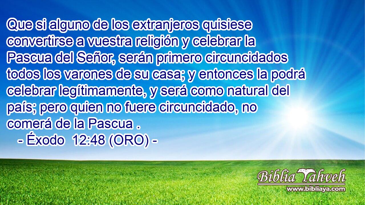  Que si alguno de los extranjeros quisiese convertirse a vuestra religión y celebrar la Pascua del Señor, serán primero circuncidados todos los varones de su casa; y entonces la podrá celebrar legítimamente, y será como natural del país; pero quien no fuere circuncidado, no comerá de la Pascua . 