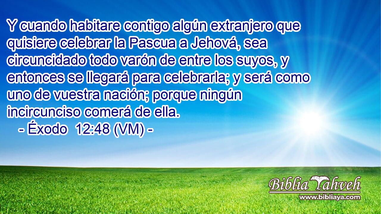  Y cuando habitare contigo algún extranjero que quisiere celebrar la Pascua a Jehová, sea circuncidado todo varón de entre los suyos, y entonces se llegará para celebrarla; y será como uno de vuestra nación; porque ningún incircunciso comerá de ella. 