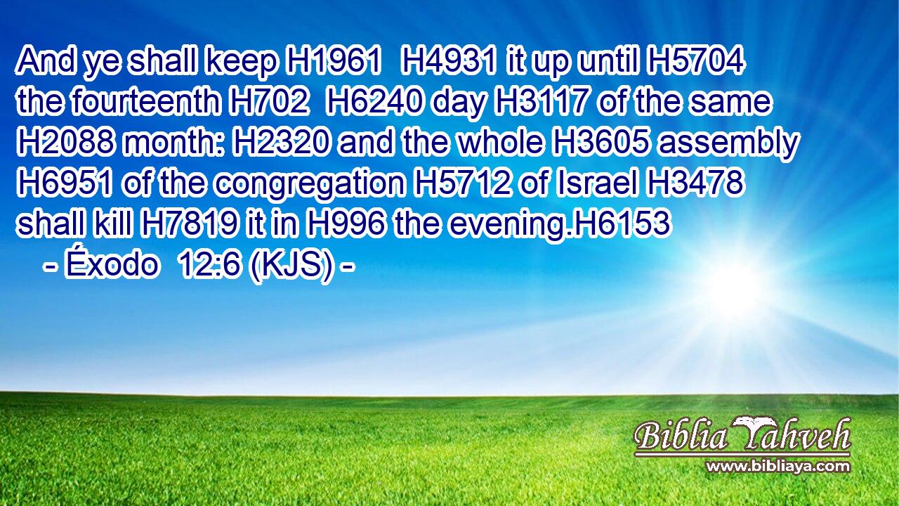 And ye shall keep H1961  H4931 it up until H5704 the fourteenth H702  H6240 day H3117 of the same H2088 month: H2320 and the whole H3605 assembly H6951 of the congregation H5712 of Israel H3478 shall kill H7819 it in H996 the evening.H6153