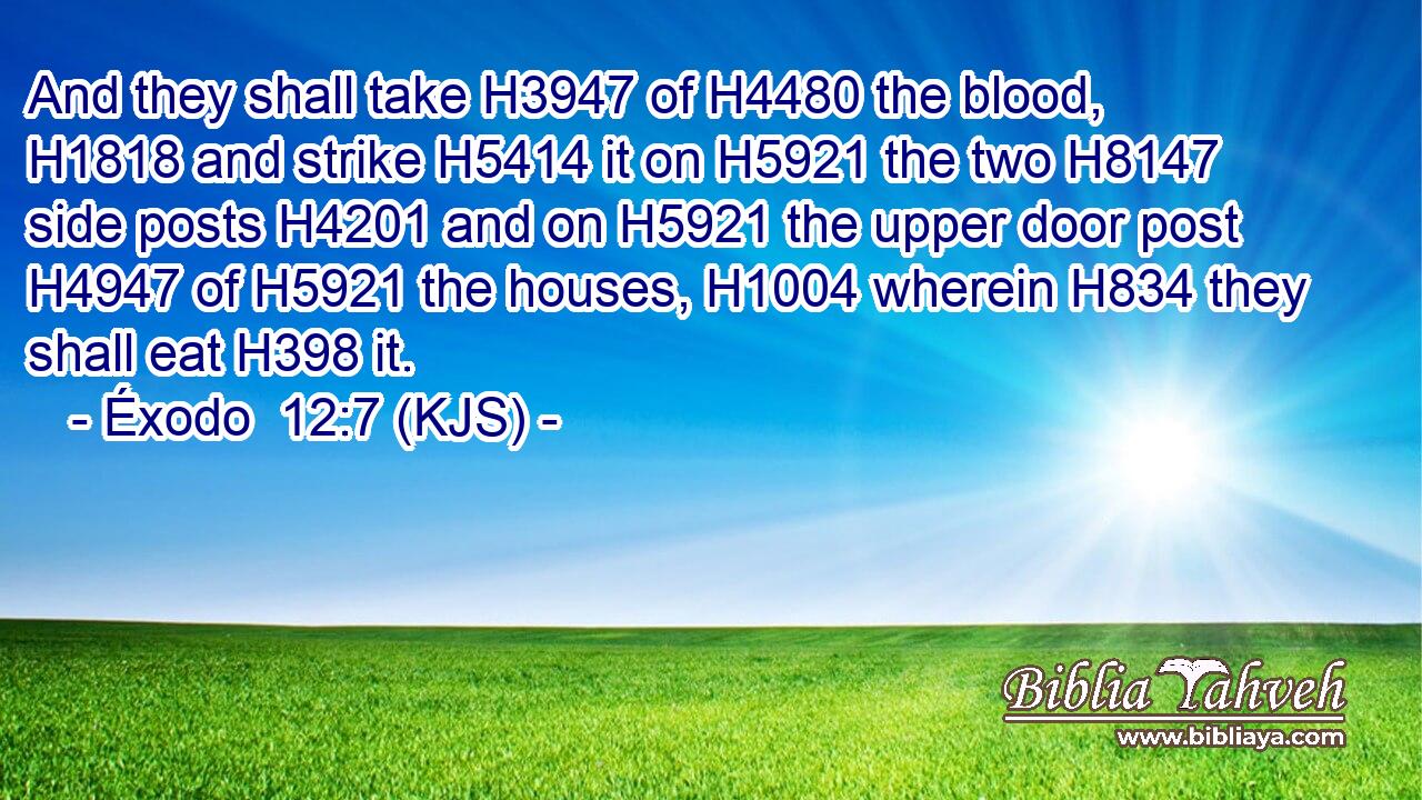 And they shall take H3947 of H4480 the blood, H1818 and strike H5414 it on H5921 the two H8147 side posts H4201 and on H5921 the upper door post H4947 of H5921 the houses, H1004 wherein H834 they shall eat H398 it.