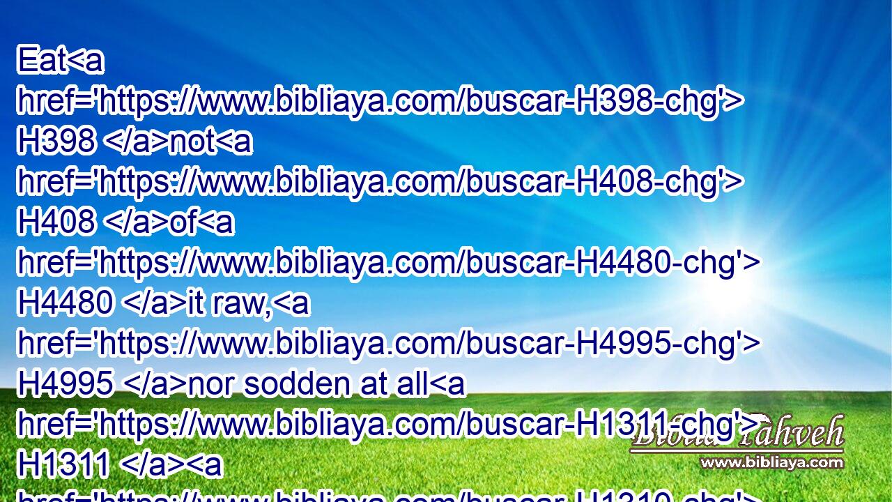 Eat H398 not H408 of H4480 it raw, H4995 nor sodden at all H1311  H1310 with water, H4325 but H3588  H518 roast H6748 with fire; H784 his head H7218 with H5921 his legs, H3767 and with H5921 the purtenance H7130 thereof.