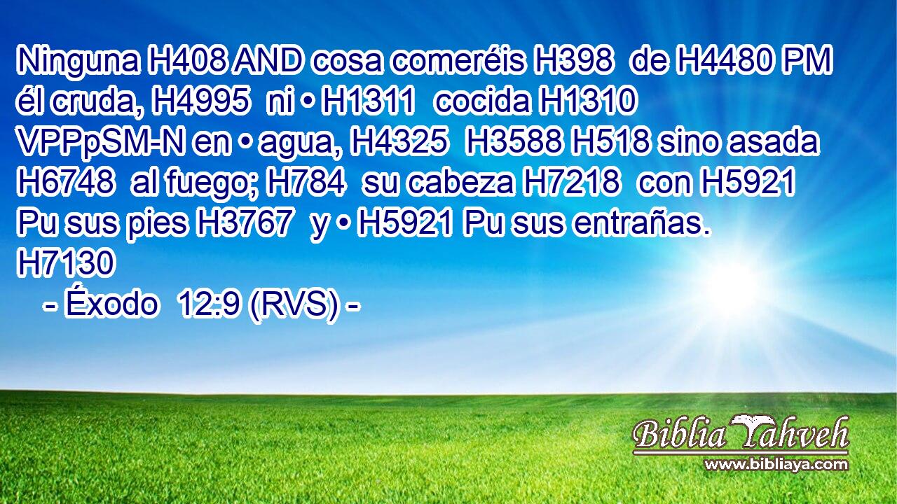Ninguna H408 AND cosa comeréis H398  de H4480 PM él cruda, H4995  ni • H1311  cocida H1310 VPPpSM-N en • agua, H4325  H3588 H518 sino asada H6748  al fuego; H784  su cabeza H7218  con H5921 Pu sus pies H3767  y • H5921 Pu sus entrañas. H7130  