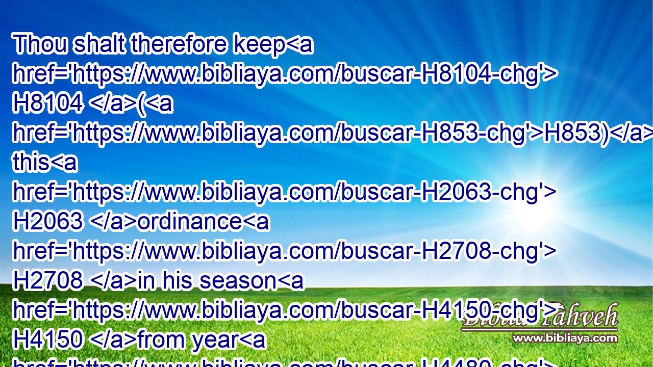 Thou shalt therefore keep H8104 (H853) this H2063 ordinance H2708 in his season H4150 from year H4480  H3117 to year.H3117