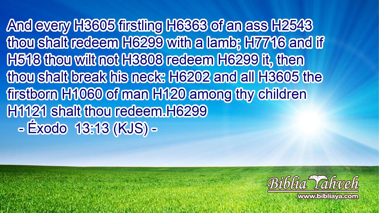 And every H3605 firstling H6363 of an ass H2543 thou shalt redeem H6299 with a lamb; H7716 and if H518 thou wilt not H3808 redeem H6299 it, then thou shalt break his neck: H6202 and all H3605 the firstborn H1060 of man H120 among thy children H1121 shalt thou redeem.H6299