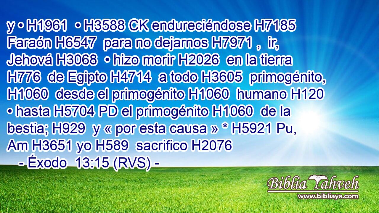 y • H1961  • H3588 CK endureciéndose H7185  Faraón H6547  para no dejarnos H7971 ,  ir, Jehová H3068  • hizo morir H2026  en la tierra H776  de Egipto H4714  a todo H3605  primogénito, H1060  desde el primogénito H1060  humano H120  • hasta H5704 PD el primogénito H1060  de la bestia; H929  y « por esta causa » * H5921 Pu, Am H3651 yo H589  sacrifico H2076 