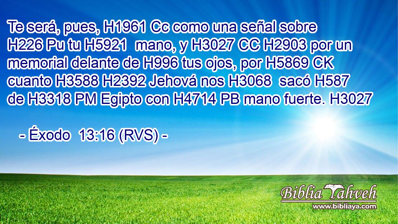 Te será, pues, H1961 Cc como una señal sobre H226 Pu tu H5921  mano, y H3027 CC H2903 por un memorial delante de H996 tus ojos, por H5869 CK cuanto H3588 H2392 Jehová nos H3068  sacó H587  de H3318 PM Egipto con H4714 PB mano fuerte. H3027  