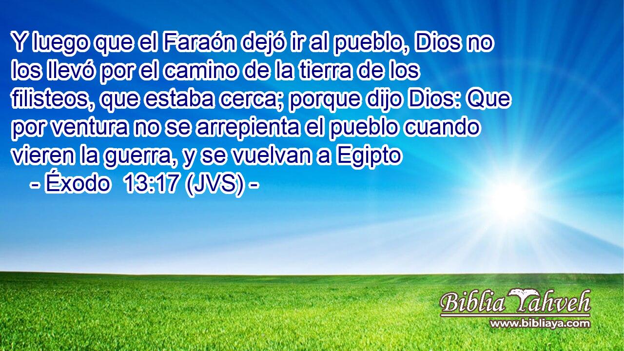 Y luego que el Faraón dejó ir al pueblo, Dios no los llevó por el camino de la tierra de los filisteos, que estaba cerca; porque dijo Dios: Que por ventura no se arrepienta el pueblo cuando vieren la guerra, y se vuelvan a Egipto