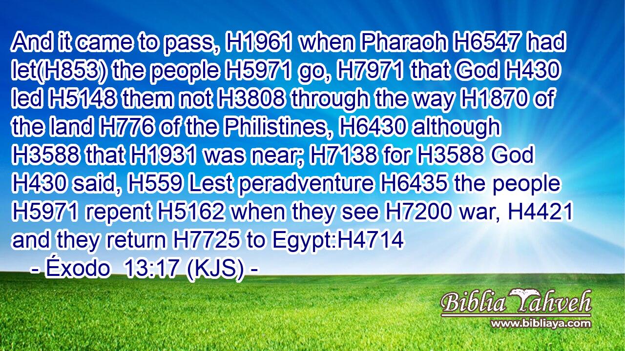 And it came to pass, H1961 when Pharaoh H6547 had let(H853) the people H5971 go, H7971 that God H430 led H5148 them not H3808 through the way H1870 of the land H776 of the Philistines, H6430 although H3588 that H1931 was near; H7138 for H3588 God H430 said, H559 Lest peradventure H6435 the people H5971 repent H5162 when they see H7200 war, H4421 and they return H7725 to Egypt:H4714