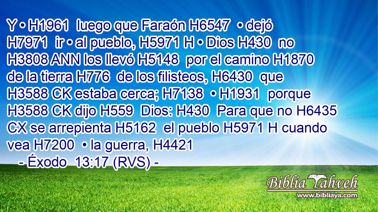 Y • H1961  luego que Faraón H6547  • dejó H7971  ir • al pueblo, H5971 H • Dios H430  no H3808 ANN los llevó H5148  por el camino H1870  de la tierra H776  de los filisteos, H6430  que H3588 CK estaba cerca; H7138  • H1931  porque H3588 CK dijo H559  Dios: H430  Para que no H6435 CX se arrepienta H5162  el pueblo H5971 H cuando vea H7200  • la guerra, H4421 