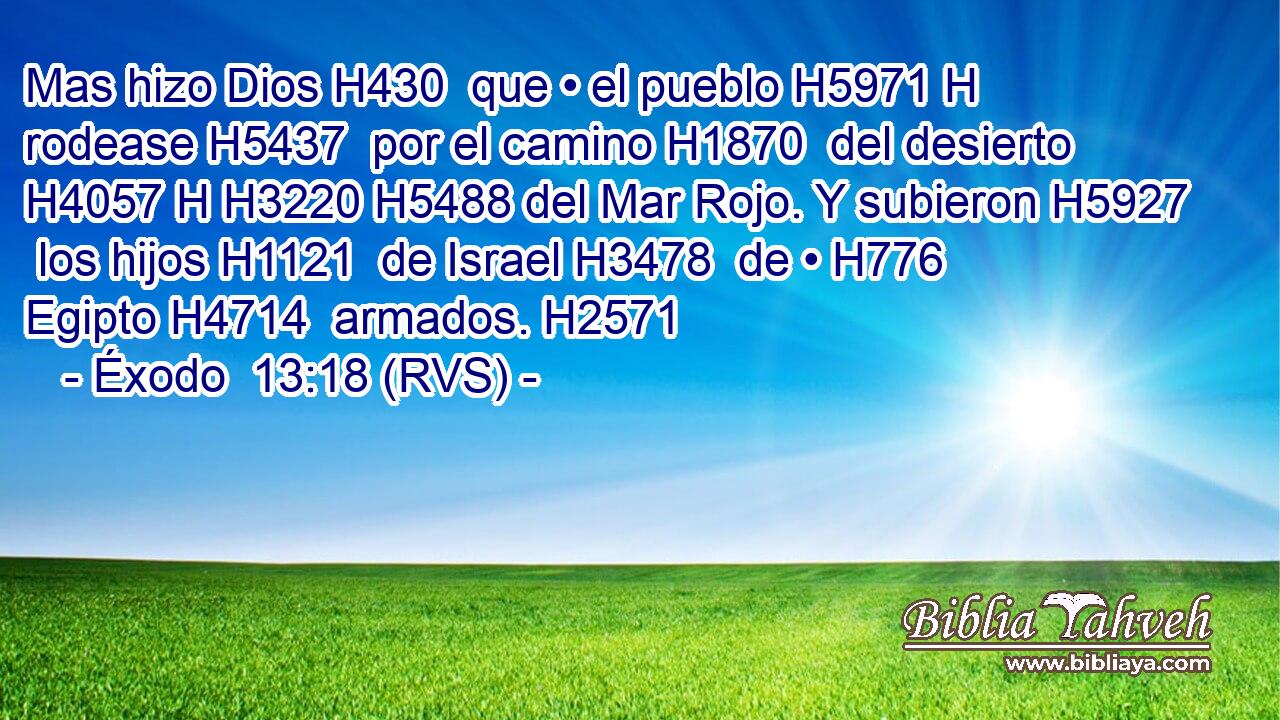 Mas hizo Dios H430  que • el pueblo H5971 H rodease H5437  por el camino H1870  del desierto H4057 H H3220 H5488 del Mar Rojo. Y subieron H5927  los hijos H1121  de Israel H3478  de • H776  Egipto H4714  armados. H2571  