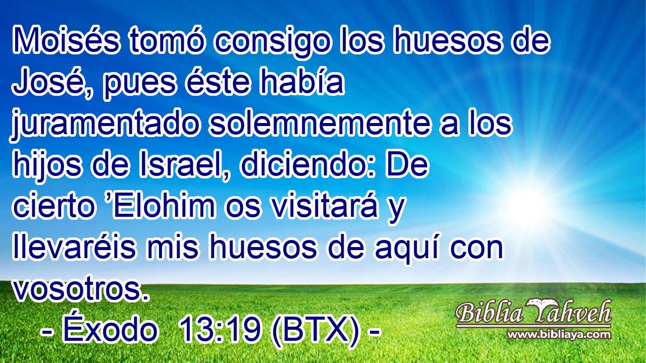 Moisés tomó consigo los huesos de José, pues éste había juramentado solemnemente a los hijos de Israel, diciendo: De cierto ’Elohim os visitará y llevaréis mis huesos de aquí con vosotros.