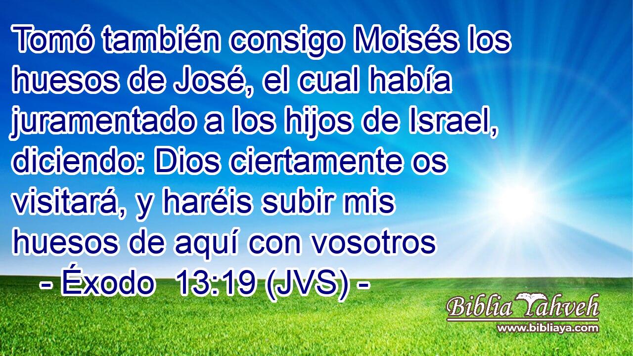 Tomó también consigo Moisés los huesos de José, el cual había juramentado a los hijos de Israel, diciendo: Dios ciertamente os visitará, y haréis subir mis huesos de aquí con vosotros