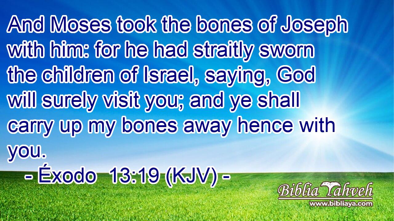 And Moses took the bones of Joseph with him: for he had straitly sworn the children of Israel, saying, God will surely visit you; and ye shall carry up my bones away hence with you.