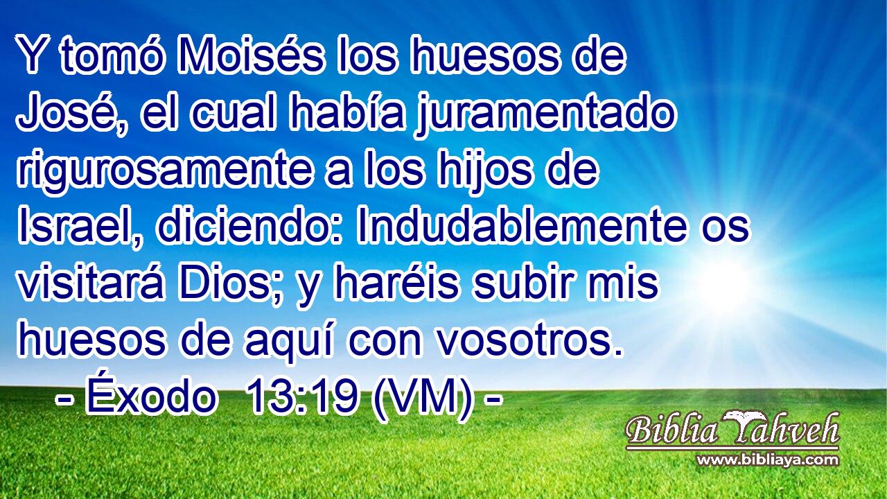  Y tomó Moisés los huesos de José, el cual había juramentado rigurosamente a los hijos de Israel, diciendo: Indudablemente os visitará Dios; y haréis subir mis huesos de aquí con vosotros. 
