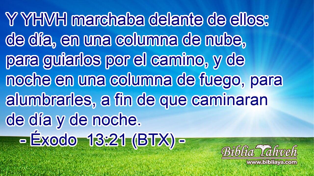 Y YHVH marchaba delante de ellos: de día, en una columna de nube, para guiarlos por el camino, y de noche en una columna de fuego, para alumbrarles, a fin de que caminaran de día y de noche.