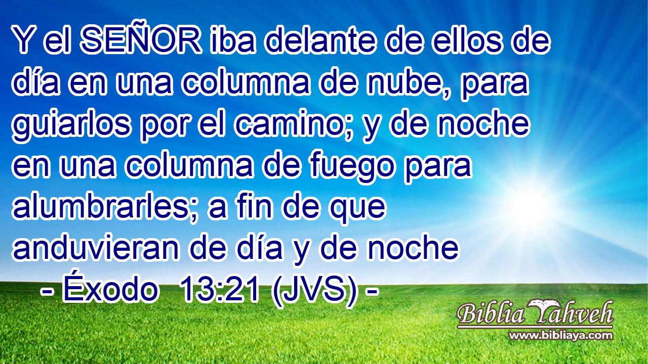Y el SEÑOR iba delante de ellos de día en una columna de nube, para guiarlos por el camino; y de noche en una columna de fuego para alumbrarles; a fin de que anduvieran de día y de noche