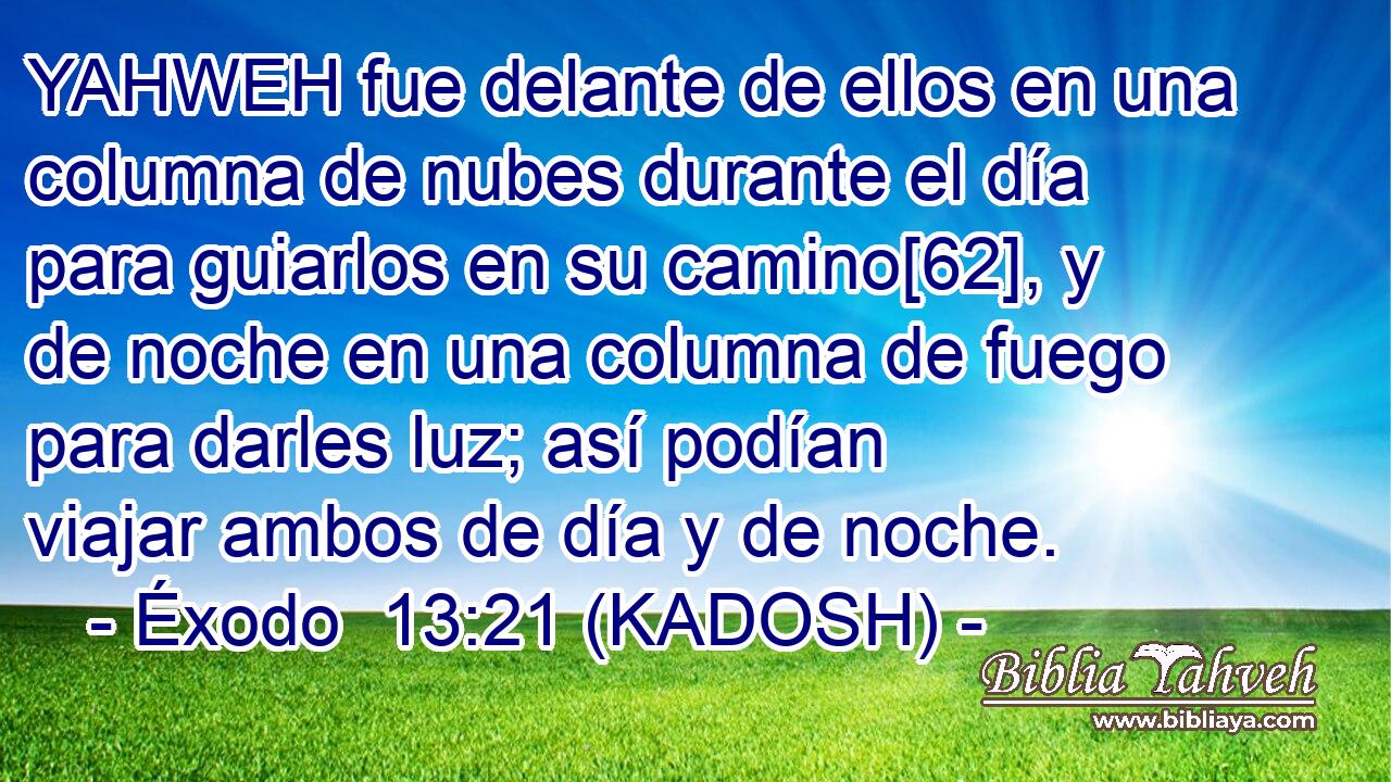  YAHWEH fue delante de ellos en una columna de nubes durante el día para guiarlos en su camino[62], y de noche en una columna de fuego para darles luz; así podían viajar ambos de día y de noche. 