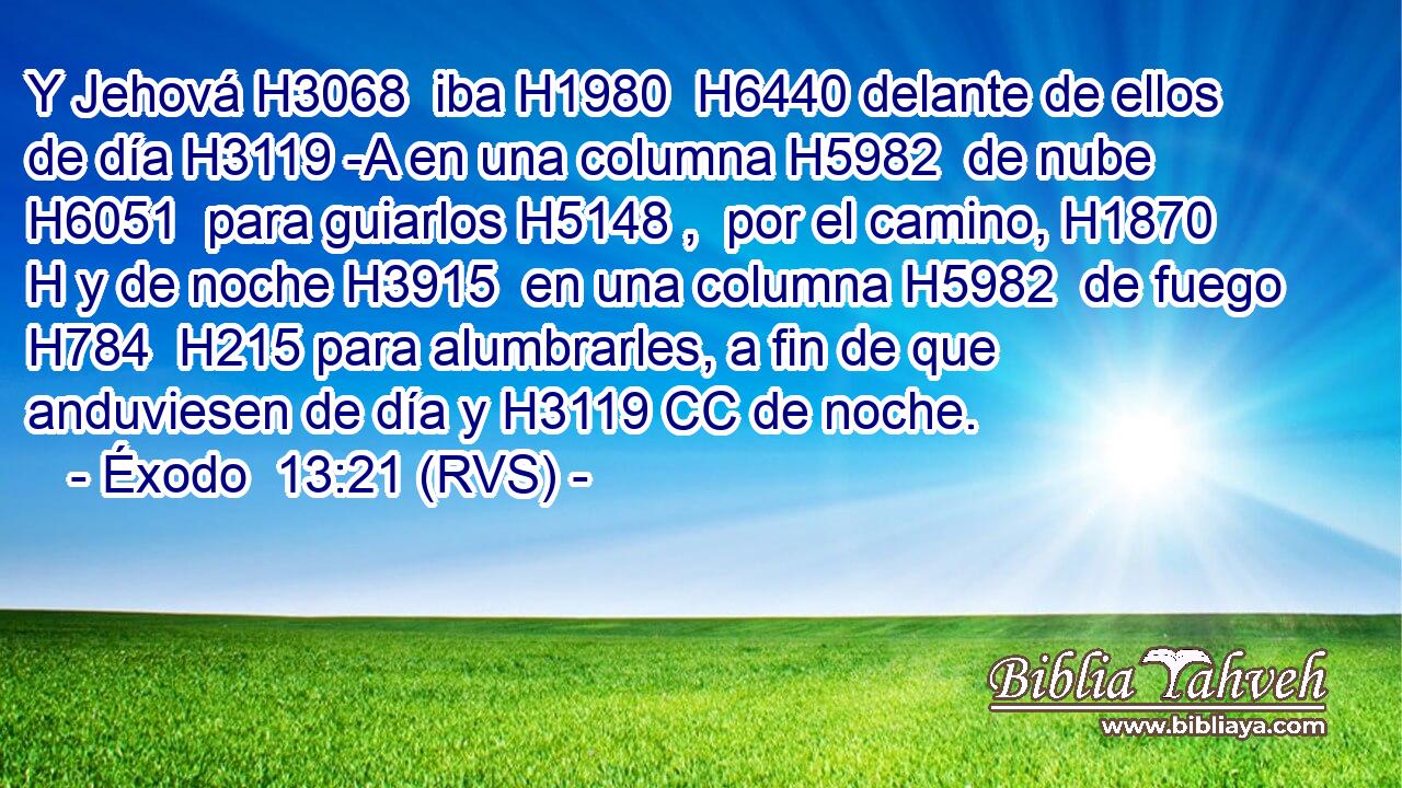 Y Jehová H3068  iba H1980  H6440 delante de ellos de día H3119 -A en una columna H5982  de nube H6051  para guiarlos H5148 ,  por el camino, H1870 H y de noche H3915  en una columna H5982  de fuego H784  H215 para alumbrarles, a fin de que anduviesen de día y H3119 CC de noche. 
