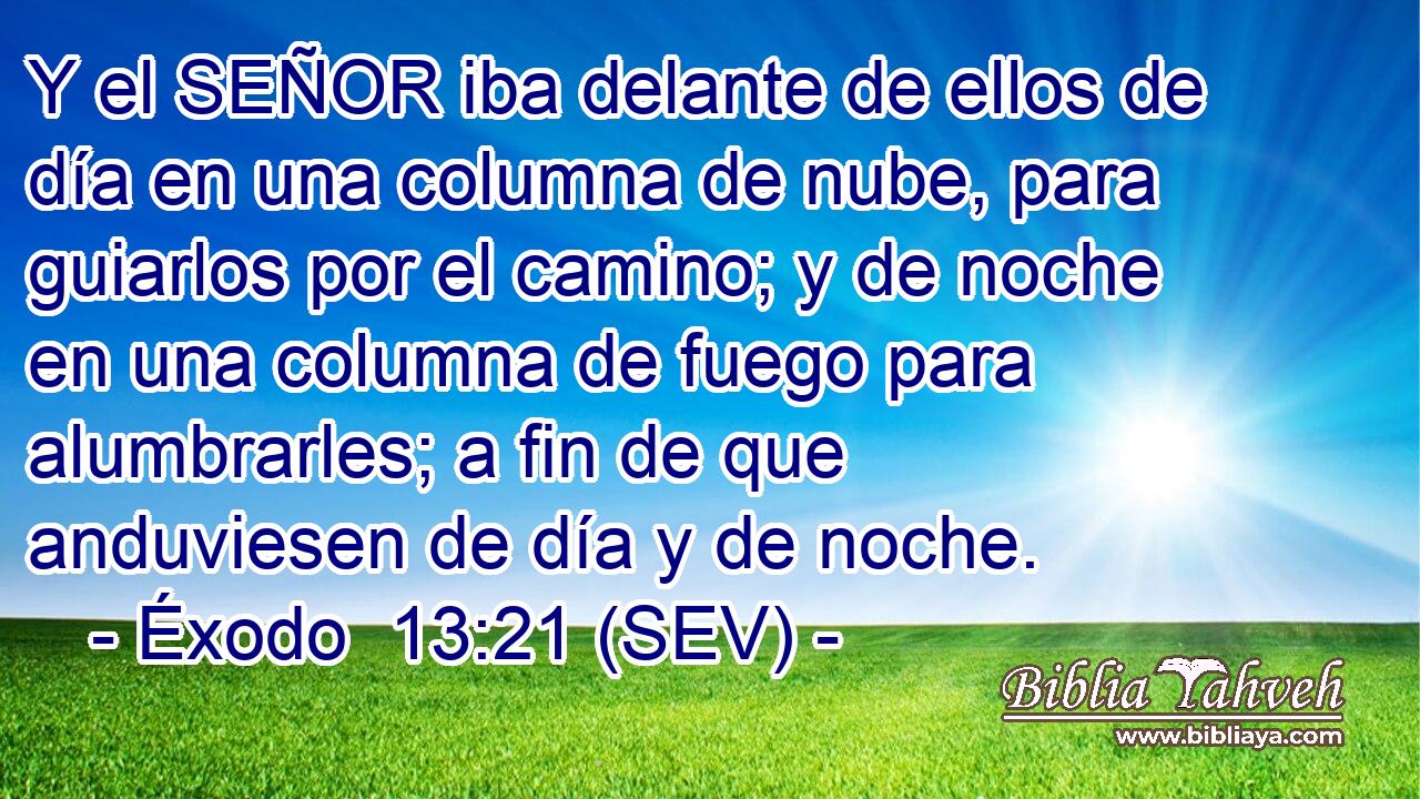 Y el SEÑOR iba delante de ellos de día en una columna de nube, para guiarlos por el camino; y de noche en una columna de fuego para alumbrarles; a fin de que anduviesen de día y de noche.