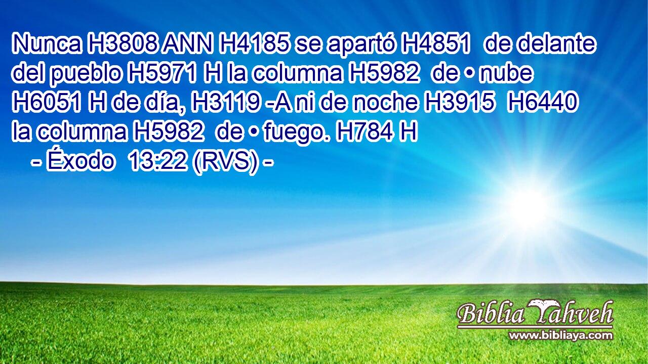 Nunca H3808 ANN H4185 se apartó H4851  de delante del pueblo H5971 H la columna H5982  de • nube H6051 H de día, H3119 -A ni de noche H3915  H6440 la columna H5982  de • fuego. H784 H 