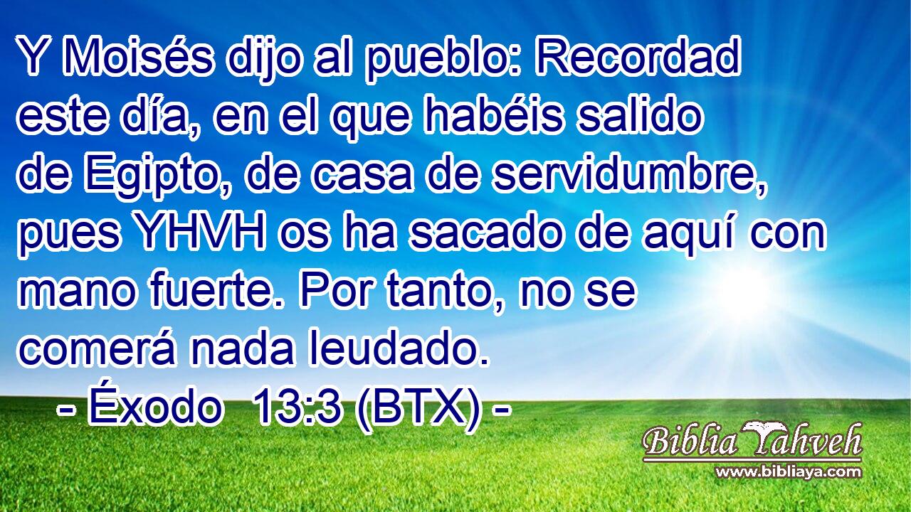Y Moisés dijo al pueblo: Recordad este día, en el que habéis salido de Egipto, de casa de servidumbre, pues YHVH os ha sacado de aquí con mano fuerte. Por tanto, no se comerá nada leudado.