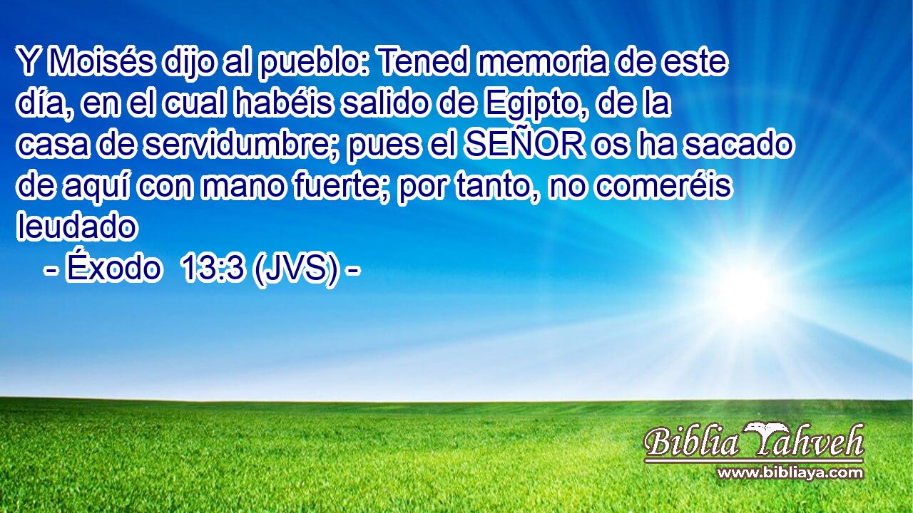 Y Moisés dijo al pueblo: Tened memoria de este día, en el cual habéis salido de Egipto, de la casa de servidumbre; pues el SEÑOR os ha sacado de aquí con mano fuerte; por tanto, no comeréis leudado