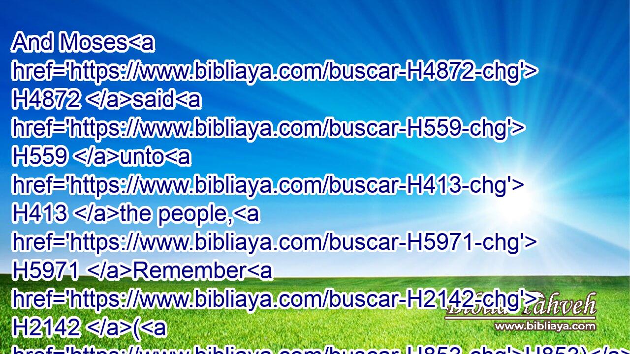 And Moses H4872 said H559 unto H413 the people, H5971 Remember H2142 (H853) this H2088 day, H3117 in which H834 ye came out H3318 from Egypt, H4480  H4714 out of the house H4480  H1004 of bondage; H5650 for H3588 by strength H2392 of hand H3027 the LORD H3068 brought you out H3318 (H853) from this H4480  H2088 place: there shall no H3808 leavened bread H2557 be eaten.H398