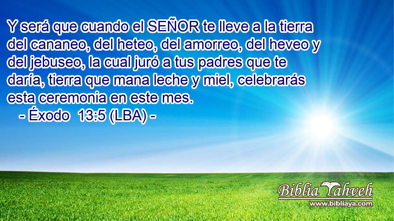 Y será que cuando el SEÑOR te lleve a la tierra del cananeo, del heteo, del amorreo, del heveo y del jebuseo, la cual juró a tus padres que te daría, tierra que mana leche y miel, celebrarás esta ceremonia en este mes.