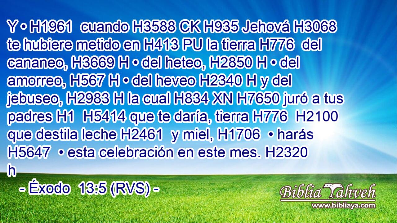 Y • H1961  cuando H3588 CK H935 Jehová H3068  te hubiere metido en H413 PU la tierra H776  del cananeo, H3669 H • del heteo, H2850 H • del amorreo, H567 H • del heveo H2340 H y del jebuseo, H2983 H la cual H834 XN H7650 juró a tus padres H1  H5414 que te daría, tierra H776  H2100 que destila leche H2461  y miel, H1706  • harás H5647  • esta celebración en este mes. H2320 h 