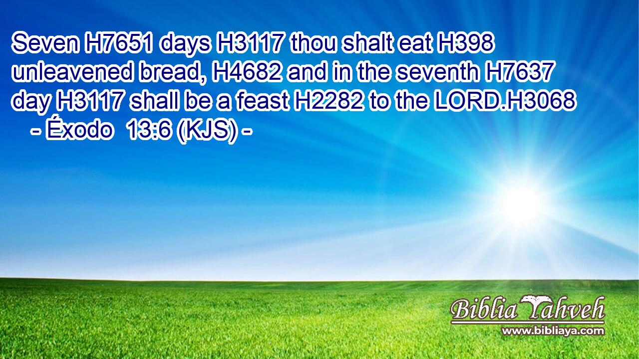 Seven H7651 days H3117 thou shalt eat H398 unleavened bread, H4682 and in the seventh H7637 day H3117 shall be a feast H2282 to the LORD.H3068