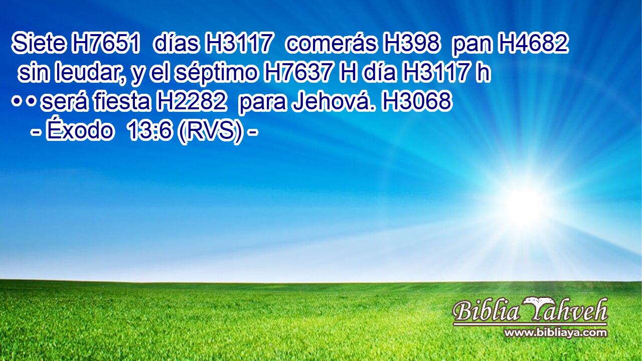 Siete H7651  días H3117  comerás H398  pan H4682  sin leudar, y el séptimo H7637 H día H3117 h • • será fiesta H2282  para Jehová. H3068  
